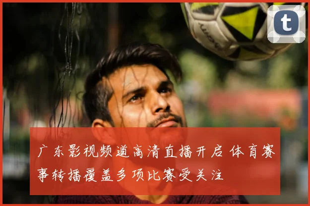 广东影视频道高清直播开启 体育赛事转播覆盖多项比赛受关注