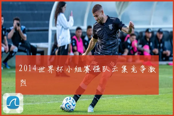 2014世界杯小组赛强队云集竞争激烈