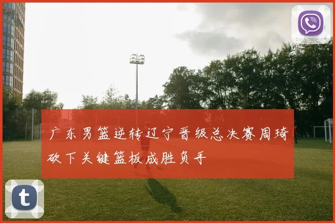 广东男篮逆转辽宁晋级总决赛周琦砍下关键篮板成胜负手
