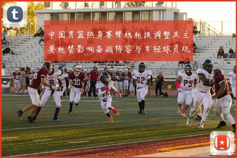 中国男篮热身赛锋线轮换调整及主要轮替影响备战阵容与年轻球员观察