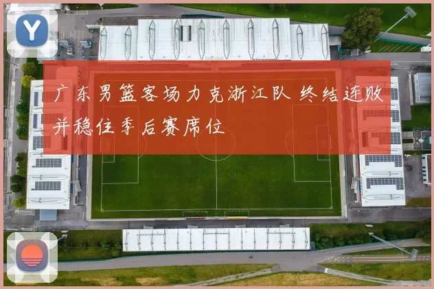 广东男篮客场力克浙江队 终结连败并稳住季后赛席位