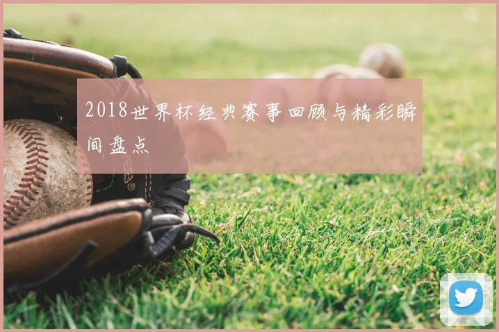 2018世界杯经典赛事回顾与精彩瞬间盘点