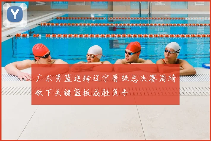 广东男篮逆转辽宁晋级总决赛周琦砍下关键篮板成胜负手