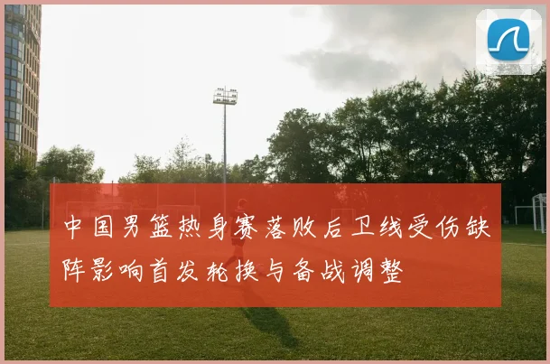 中国男篮热身赛落败后卫线受伤缺阵影响首发轮换与备战调整