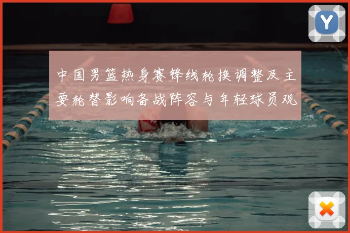 中国男篮热身赛锋线轮换调整及主要轮替影响备战阵容与年轻球员观察