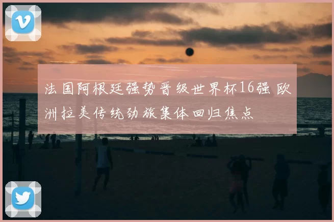 法国阿根廷强势晋级世界杯16强 欧洲拉美传统劲旅集体回归焦点