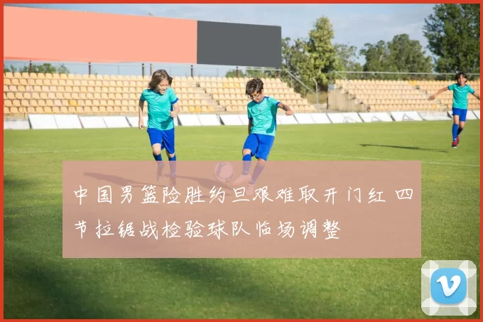 中国男篮险胜约旦艰难取开门红 四节拉锯战检验球队临场调整