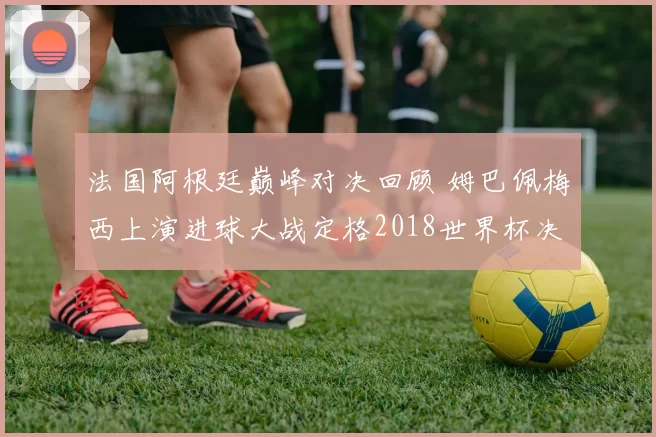 法国阿根廷巅峰对决回顾 姆巴佩梅西上演进球大战定格2018世界杯决赛