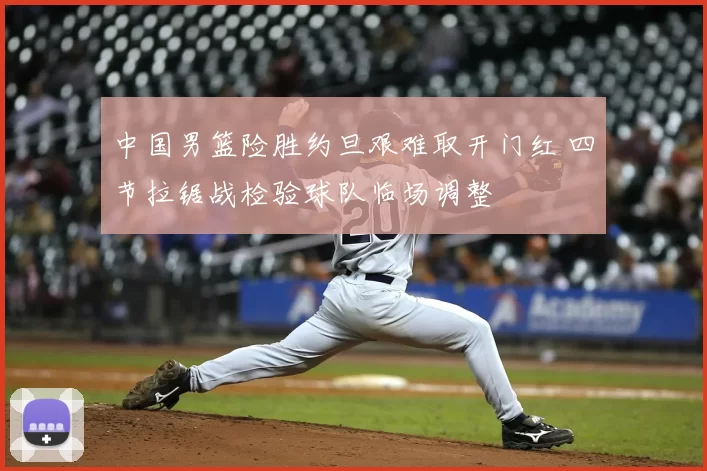 中国男篮险胜约旦艰难取开门红 四节拉锯战检验球队临场调整