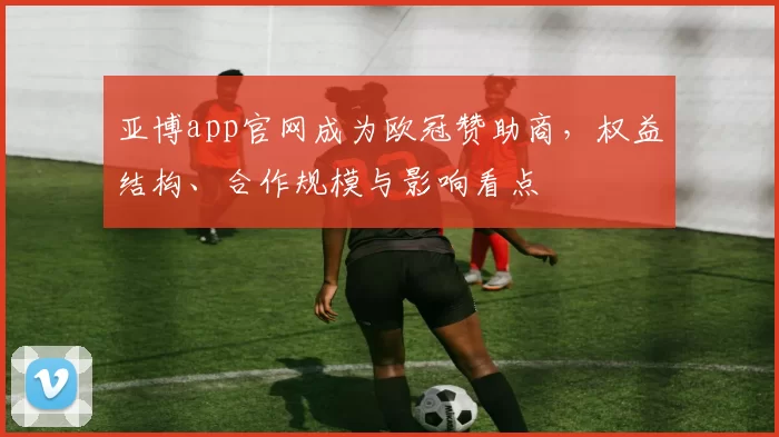 亚博app官网成为欧冠赞助商，权益结构、合作规模与影响看点