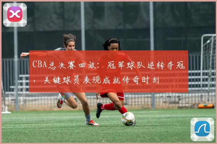 CBA总决赛回放：冠军球队逆转夺冠，关键球员表现成就传奇时刻