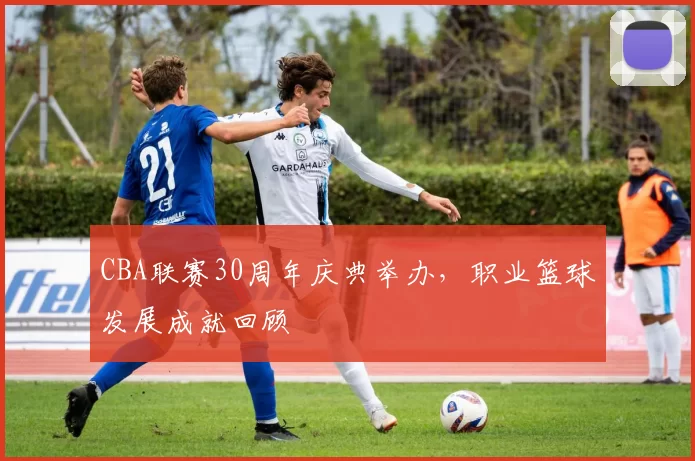 CBA联赛30周年庆典举办，职业篮球发展成就回顾