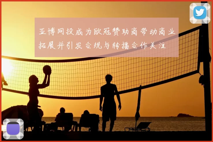 亚博网投成为欧冠赞助商带动商业拓展并引发合规与转播合作关注