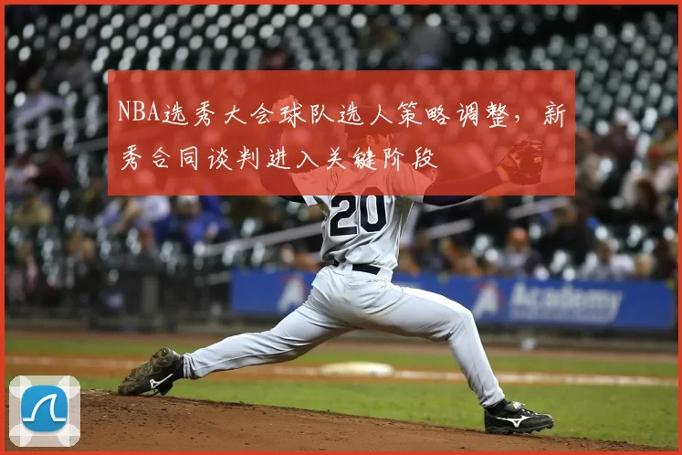 NBA选秀大会球队选人策略调整，新秀合同谈判进入关键阶段