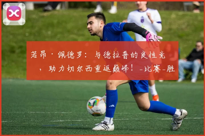 若昂·佩德罗:与德拉普的良性竞争,助力切尔西重返巅峰!_比赛_胜利_进攻