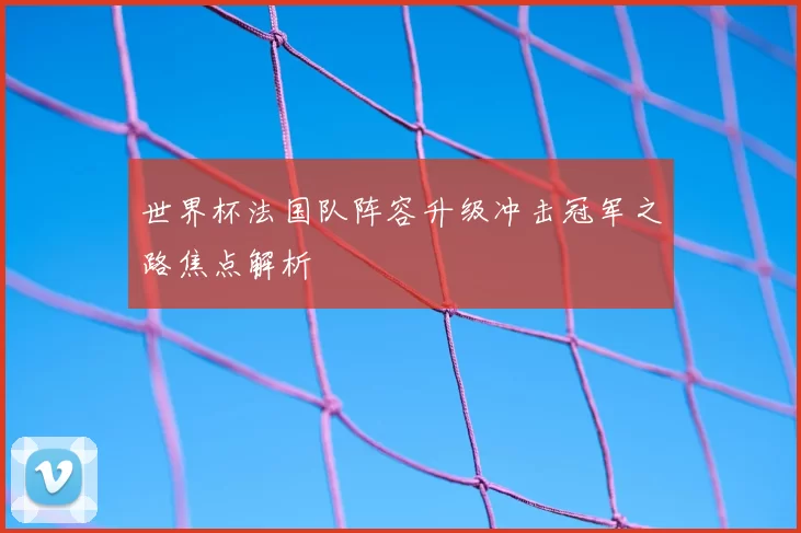 世界杯法国队阵容升级冲击冠军之路焦点解析