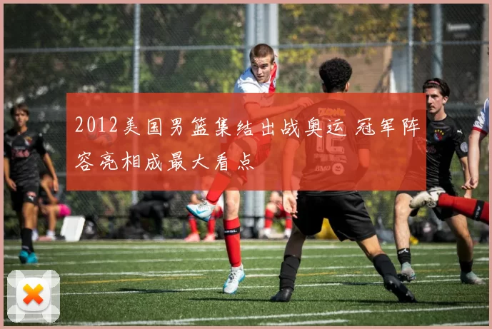 2012美国男篮集结出战奥运 冠军阵容亮相成最大看点