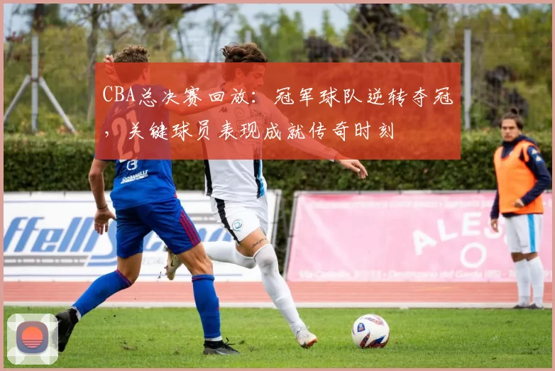 CBA总决赛回放:冠军球队逆转夺冠,关键球员表现成就传奇时刻