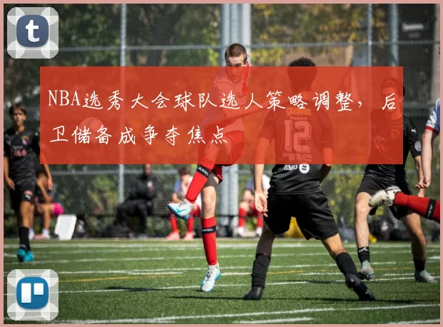 NBA选秀大会球队选人策略调整，后卫储备成争夺焦点