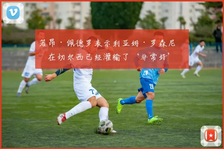 若昂·佩德罗表示利亚姆·罗森尼奥在切尔西已经灌输了‘非常好’的东西_竞争_战术_球员