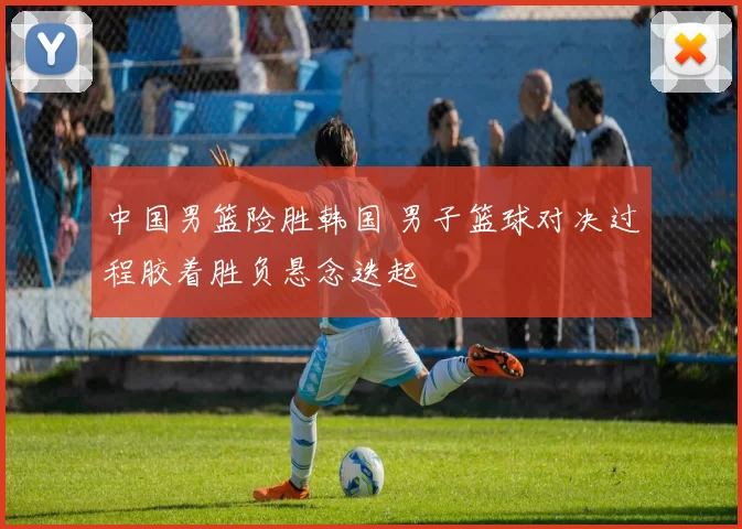 中国男篮险胜韩国 男子篮球对决过程胶着胜负悬念迭起