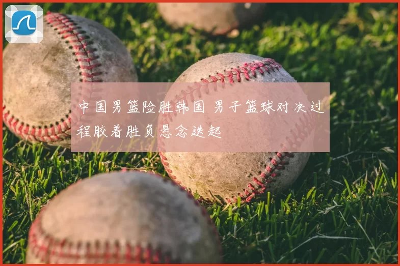 中国男篮险胜韩国 男子篮球对决过程胶着胜负悬念迭起