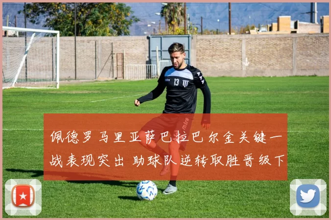 佩德罗马里亚萨巴拉巴尔金关键一战表现突出 助球队逆转取胜晋级下一轮