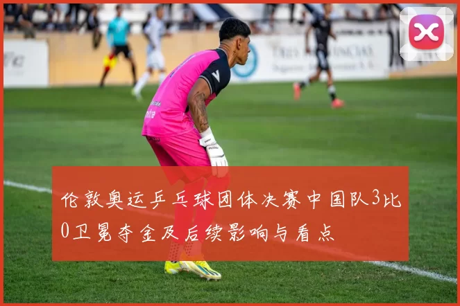 伦敦奥运乒乓球团体决赛中国队3比0卫冕夺金及后续影响与看点