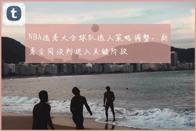 NBA选秀大会球队选人策略调整,新秀合同谈判进入关键阶段