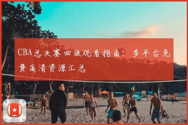 CBA总决赛回放观看指南：多平台免费高清资源汇总