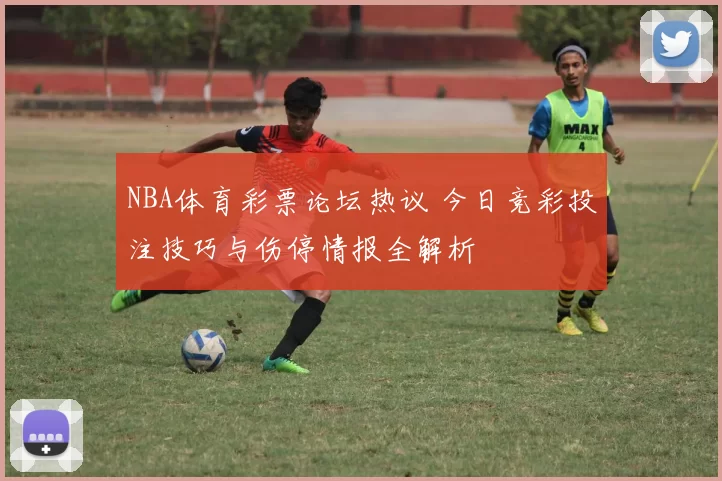 NBA体育彩票论坛热议 今日竞彩投注技巧与伤停情报全解析