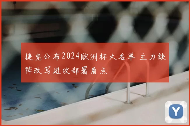 捷克公布2024欧洲杯大名单 主力缺阵改写进攻部署看点