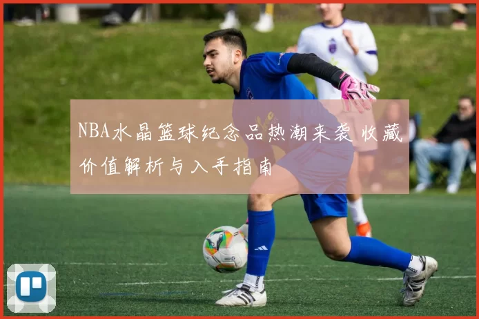 NBA水晶篮球纪念品热潮来袭 收藏价值解析与入手指南